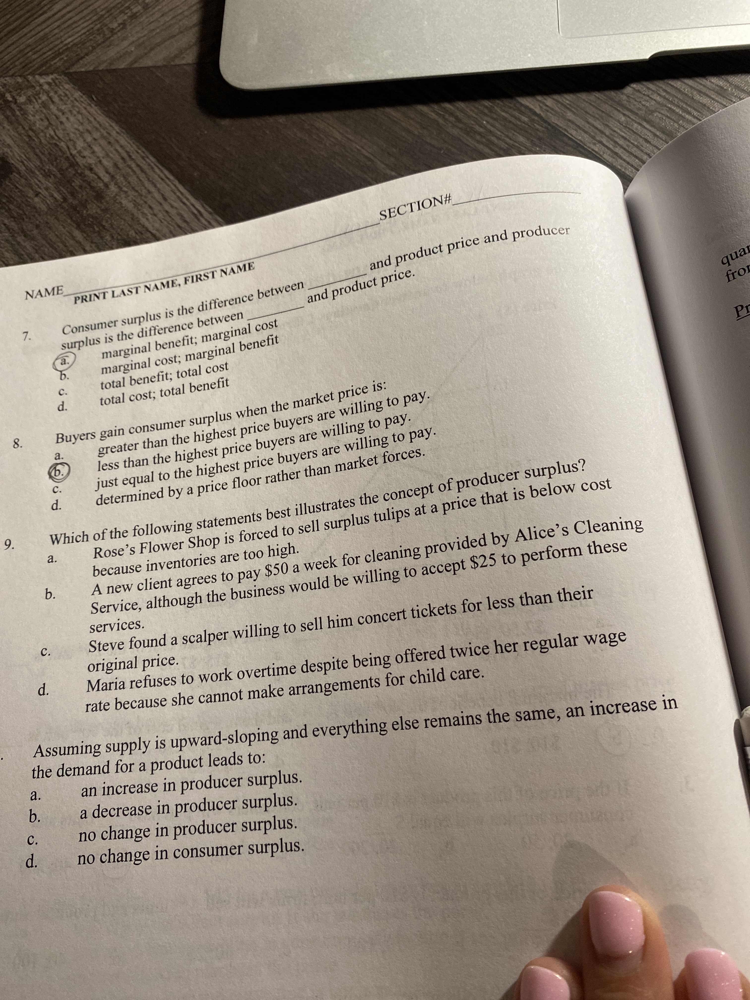 SECTION#
NAME
and product price and producer
PRINT LAST NAME, FIRST NAME
Consumer surplus is the difference between
surplus is the difference between
marginal benefit; marginal cost
marginal cost; marginal benefit
total benefit; total cost
total cost; total benefit
7.
and product price.
quar
fror
a.
b.
C.
Pr
d.
Buyers gain consumer surplus when the market price is:
greater than the highest price buyers are willing to pay.
less than the highest price buyers are willing to pay.
just equal to the highest price buyers are willing to pay.
determined by a price floor rather than market forces.
8.
a.
ь.
C.
d.
Which of the following statements best illustrates the concept of producer surplus?
Rose's Flower Shop is forced to sell surplus tulips at a price that is below cost
because inventories are too high.
A new client agrees to pay $50 a week for cleaning provided by Alice's Cleaning
Service, although the business would be willing to accept $25 to perform these
services.
a.
b.
Steve found a scalper willing to sell him concert tickets for less than their
original price.
Maria refuses to work overtime despite being offered twice her regular wage
rate because she cannot make arrangements for child care.
C.
d.
Assuming supply is upward-sloping and everything else remains the same, an increase in
the demand for a product leads to:
an increase in producer surplus.
a decrease in producer surplus.
no change in producer surplus.
no change in consumer surplus.
a.
b.
C.
d.
9.
