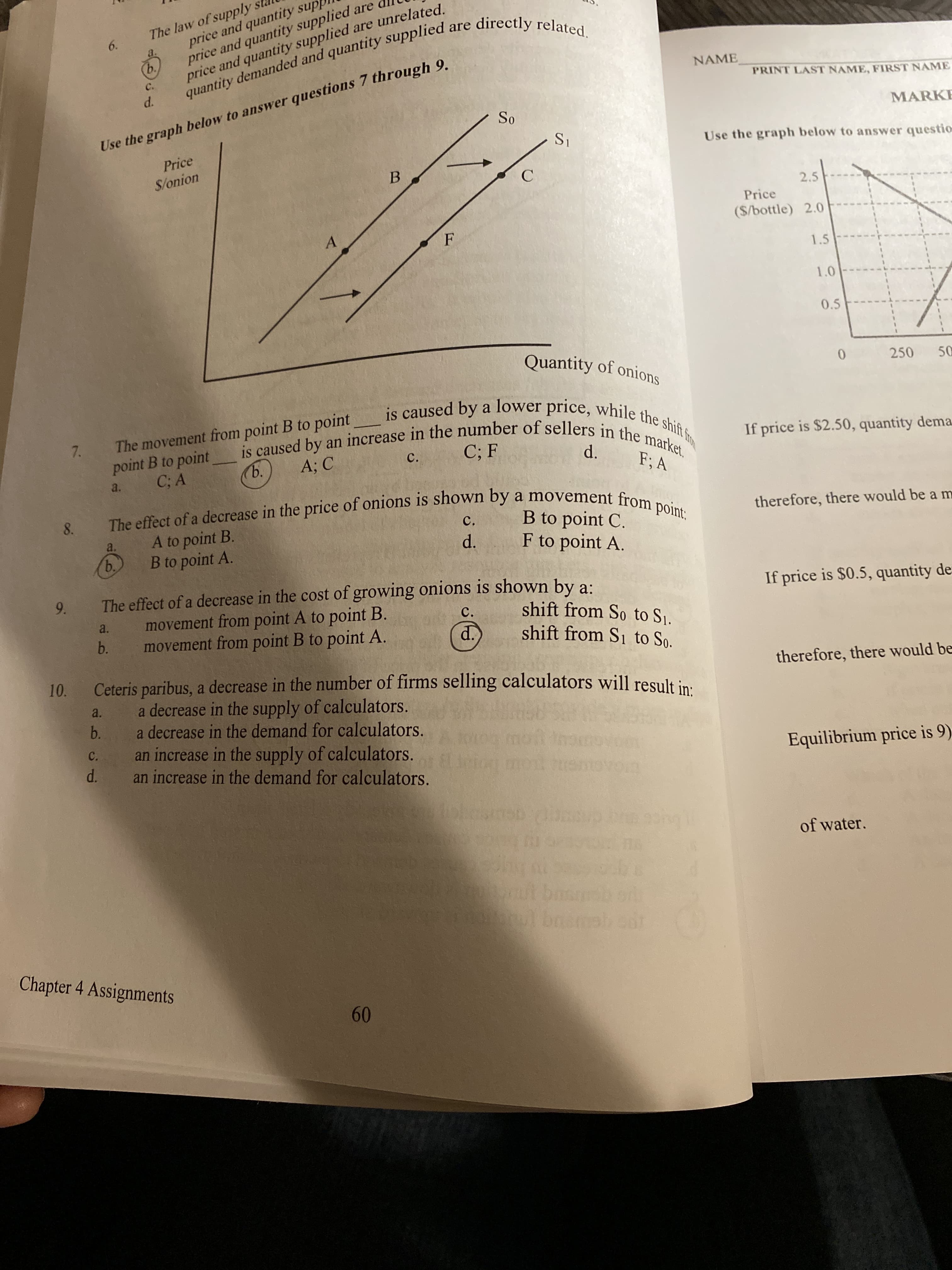 price and quantity sup
price and quantity supplied are
price and quantity supplied are unrelated.
The law of supply
6.
quantity demanded and quantity supplied are directly related.
ь.
NAME
C.
PRINT LAST NAME, FIRST NAME
d.
MARKE
So
Use the graph below to answer questions 7 through 9.
S1
Use the graph below to answer questio
Price
S/onion
2.5
Price
($/bottle) 2.0
1.5
1.0
0.5
Quantity of onions
250
50
The movement from point B to point is caused by a lower price, while the shift fro
is caused by an increase in the number of sellers in the market,
7.
If price is $2.50, quantity dema
C; F
d.
ъ.
F; A
a.
The effect of a decrease in the price of onions is shown by a movement from point:
8.
therefore, there would be a m
a.
d.
F to point A.
B to point A.
b.
The effect of a decrease in the cost of growing onions is shown by a:
movement from point A to point B.
movement from point B to point A.
If price is $0.5, quantity de
9.
shift from So to Sj.
shift from S1 to So.
c.
a.
b.
d.
Ceteris paribus, a decrease in the number of firms selling calculators will result in:
a decrease in the supply of calculators.
b.
therefore, there would be
10.
a.
a decrease in the demand for calculators.
an increase in the supply of calculators.
an increase in the demand for calculators.
C.
Equilibrium price is 9)
d.
of water.
bosn
bremelcor
Chapter 4 Assignments
60
