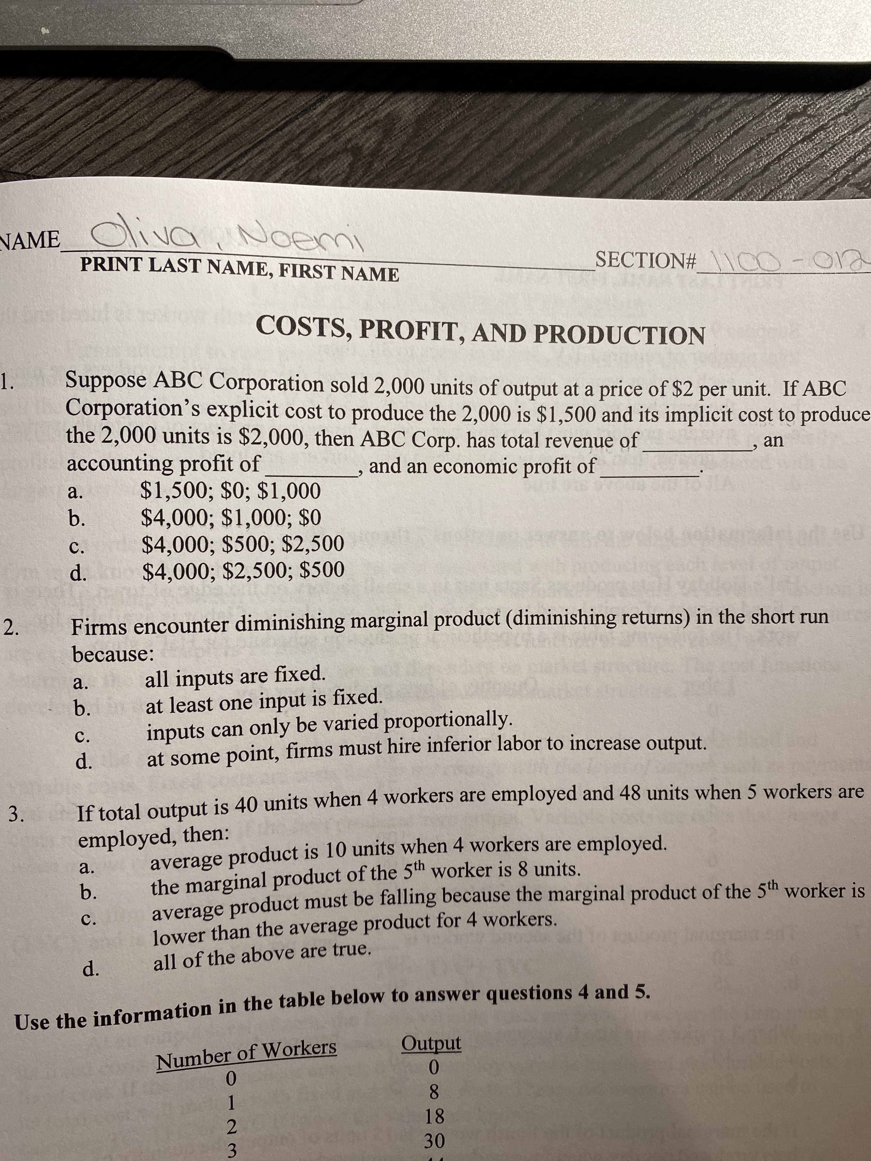 NAME
dliva, Noemi
PRINT LAST NAME, FIRST NAME
SECTION# \CO-012
COSTS, PROFIT, AND PRODUCTION
Suppose ABC Corporation sold 2,000 units of output at a price of $2 per unit. If ABC
Corporation's explicit cost to produce the 2,000 is $1,500 and its implicit cost to produce
the 2,000 units is $2,000, then ABC Corp. has total revenue of
accounting profit of
1.
an
and an economic profit of
$1,500; $0; $1,000
$4,000; $1,000; $0
$4,000; $500; $2,500
a.
b.
C.
d. $4,000; $2,500; $500
Firms encounter diminishing marginal product (diminishing returns) in the short run
because:
all inputs are fixed.
at least one input is fixed.
inputs can only be varied proportionally.
at some point, firms must hire inferior labor to increase output.
a.
b.
c.
d.
If total output is 40 units when 4 workers are employed and 48 units when 5 workers are
employed, then:
average product is 10 units when 4 workers are employed.
the marginal product of the 5th worker is 8 units.
average product must be falling because the marginal product of the 5th worker is
lower than the average product for 4 workers.
all of the above are true.
a.
b.
C.
Use the information in the table below to answer questions 4 and 5.
Number of Workers
0.
Output
0.
1
8
18
3
30
d.
2.
3.
