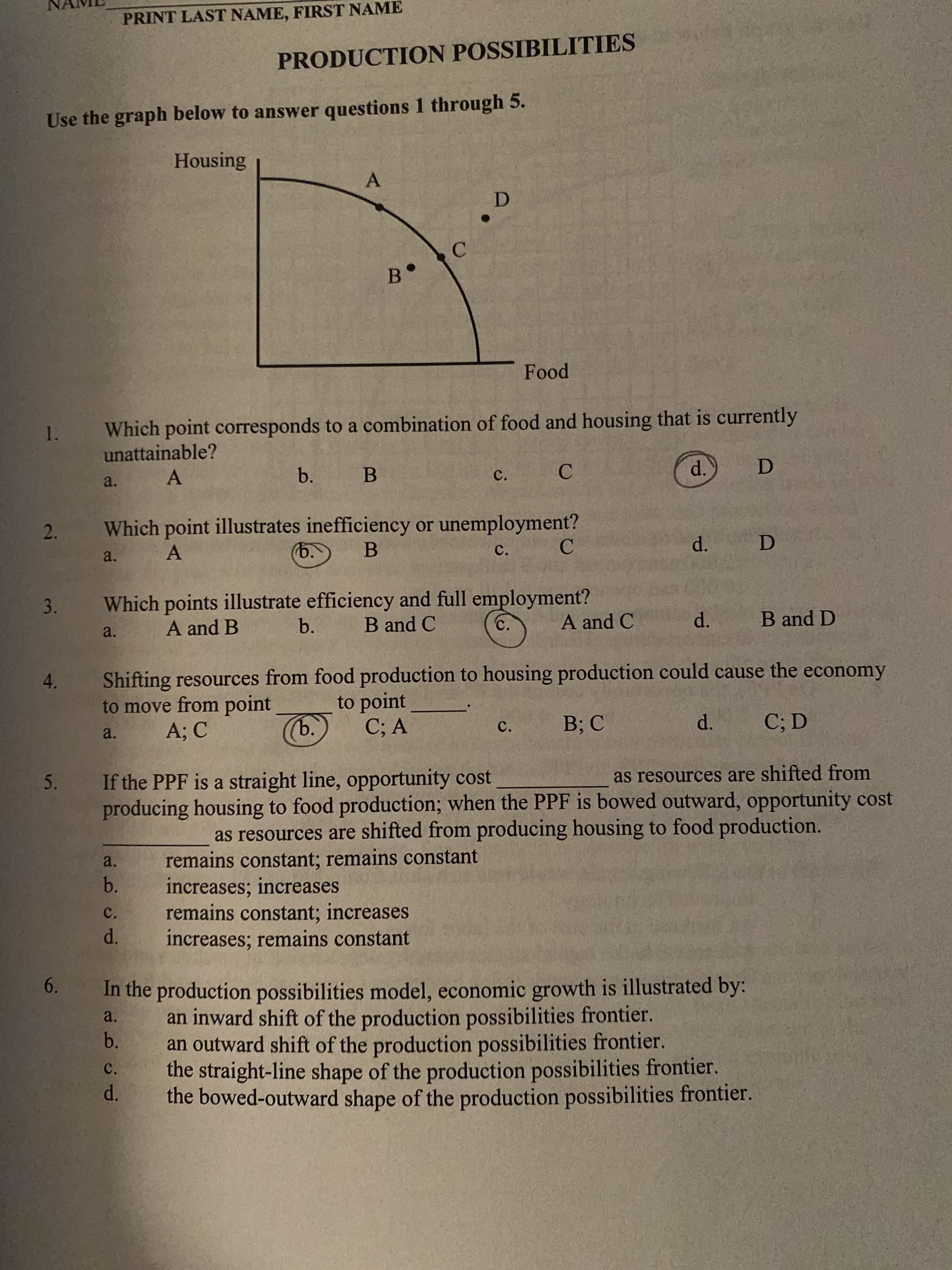 PRINT LAST NAME, FIRST NAME
PRODUCTION POSSIBILITIES
Use the graph below to answer questions 1 through 5.
Housing
в°
Food
Which point corresponds to a combination of food and housing that is currently
1.
unattainable?
d.
b.
B
C.
a.
Which point illustrates inefficiency or unemployment?
(b.
D
d.
c.
a.
Which points illustrate efficiency and full employment?
B and C
3.
B and D
d.
A and C
b.
C.
A and B
a.
Shifting resources from food production to housing production could cause the economy
to move from point
A; C
4.
to point
ъ.
C; D
d.
B; C
C; A
C.
a.
as resources are shifted from
If the PPF is a straight line, opportunity cost
5.
producing housing to food production; when the PPF is bowed outward, opportunity cost
as resources are shifted from producing housing to food production.
remains constant; remains constant
increases; increases
remains constant; increases
increases; remains constant
a.
b.
C.
d.
In the production possibilities model, economic growth is illustrated by:
an inward shift of the production possibilities frontier.
an outward shift of the production possibilities frontier.
6.
0.
a.
b.
the straight-line shape of the production possibilities frontier.
d.
the bowed-outward shape of the production possibilities frontier.
C.
2.
