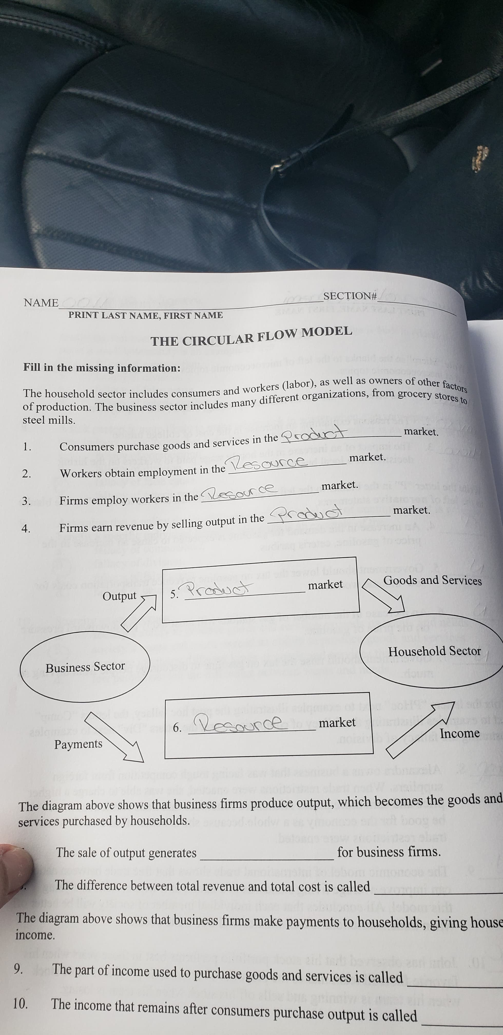 SECTION#
NAME
PRINT LAST NAME, FIRST NAME
THE CIRCULAR FLOW MODEL
Fill in the missing information:
The household sector includes consumers and workers (labor), as well as owners of other factors
of production. The business sector includes many different organizations, from grocery stores to
steel mills.
market.
1.
Consumers purchase goods and services in the roduct
market. h
2.
Workers obtain employment in the \Lesource
market.
Firms employ workers in the Vesource
3.
market.
4.
Firms earn revenue by selling output in the rduct
Goods and Services
market
5. Product
Output
Household Sector
Business Sector
6. Lesource
market
aslamxo
Payments
Income
The diagram above shows that business firms produce output, which becomes the goods and
services purchased by households.
The sale of output generates
for business firms.
The difference between total revenue and total cost is called
The diagram above shows that business firms make payments to households, giving house
income.
The part of income used to purchase goods and services is called
9.
The income that remains after consumers purchase output is called
10.
