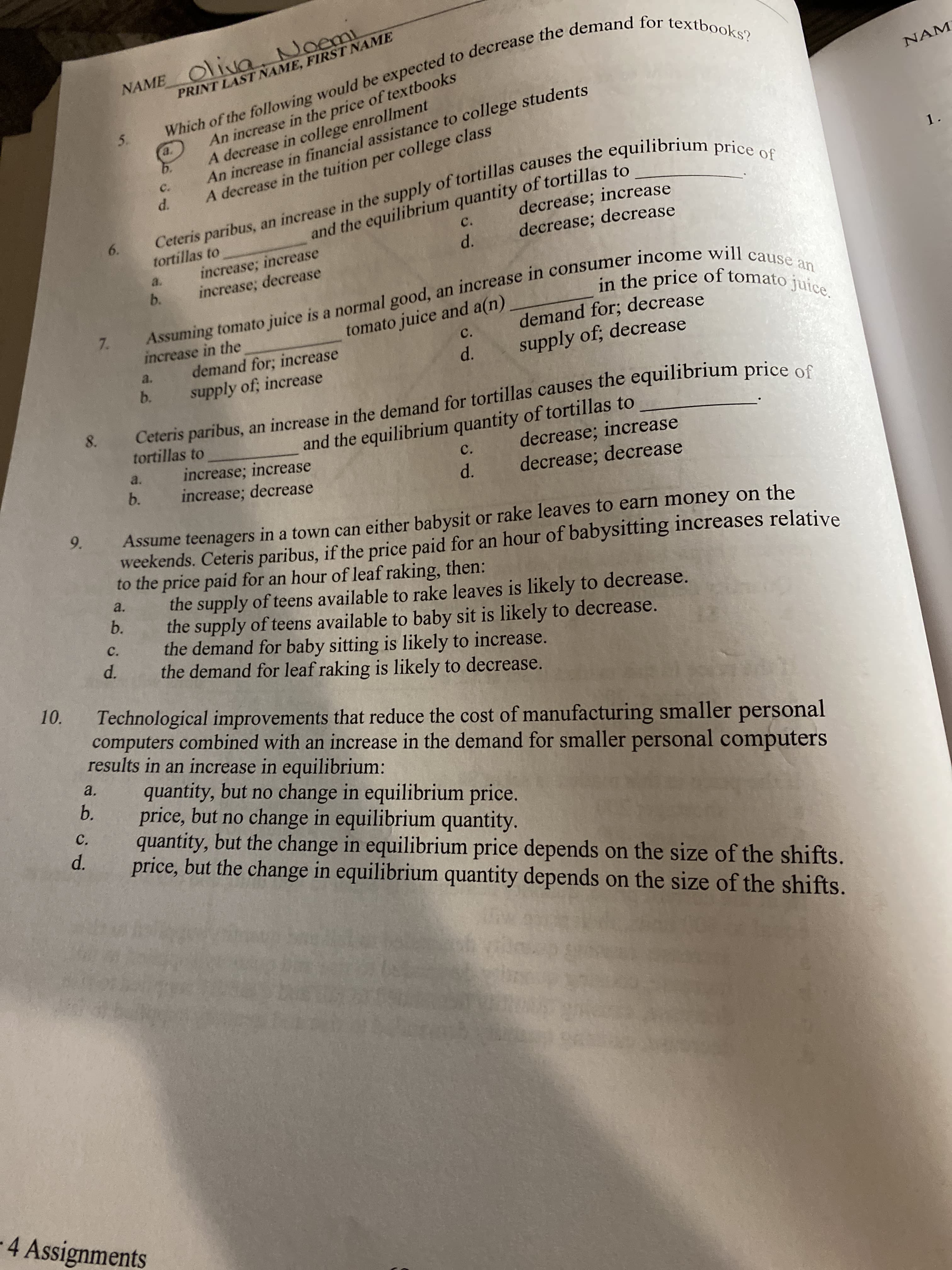 NAME Oliva. Noemi
PRINT LAST NAME, FIRST NAME
Which of the following would be expected to decrease the demand for textbooks?
An increase in the price of textbooks
A decrease in college enrollment
An increase in financial assistance to college students
A decrease in the tuition per college class
NAM
5.
a.
b.
Ceteris paribus, an increase in the supply of tortillas causes the equilibriu
decrease; increase
C.
1.
d.
and the equilibrium quantity of tortillas to
decrease; decrease
6.
C.
tortillas to
increase; increase
increase; decrease
d.
a.
b.
Assuming tomato juice is a normal good, an increase in consumer income will cause an
in the price of tomato juice.
tomato juice and a(n)
c.
7.
demand for; decrease
increase in the
demand for; increase
supply of, increase
supply of; decrease
a.
d.
b.
Ceteris paribus, an increase in the demand for tortillas causes the equilibrium price e e
tortillas to
8.
and the equilibrium quantity of tortillas to
decrease; increase
increase; increase
increase; decrease
a.
C.
b.
decrease; decrease
d.
9.
Assume teenagers in a town can either babysit or rake leaves to earn money on the
weekends. Ceteris paribus, if the price paid for an hour of babysitting increases relative
to the price paid for an hour of leaf raking, then:
the supply of teens available to rake leaves is likely to decrease.
the supply of teens available to baby sit is likely to decrease.
the demand for baby sitting is likely to increase.
the demand for leaf raking is likely to decrease.
a.
b.
C.
d.
10.
Technological improvements that reduce the cost of manufacturing smaller personal
computers combined with an increase in the demand for smaller personal computers
results in an increase in equilibrium:
a.
quantity, but no change in equilibrium price.
price, but no change in equilibrium quantity.
quantity, but the change in equilibrium price depends on the size of the shifts.
price, but the change in equilibrium quantity depends on the size of the shifts.
b.
C.
d.
4 Assignments
