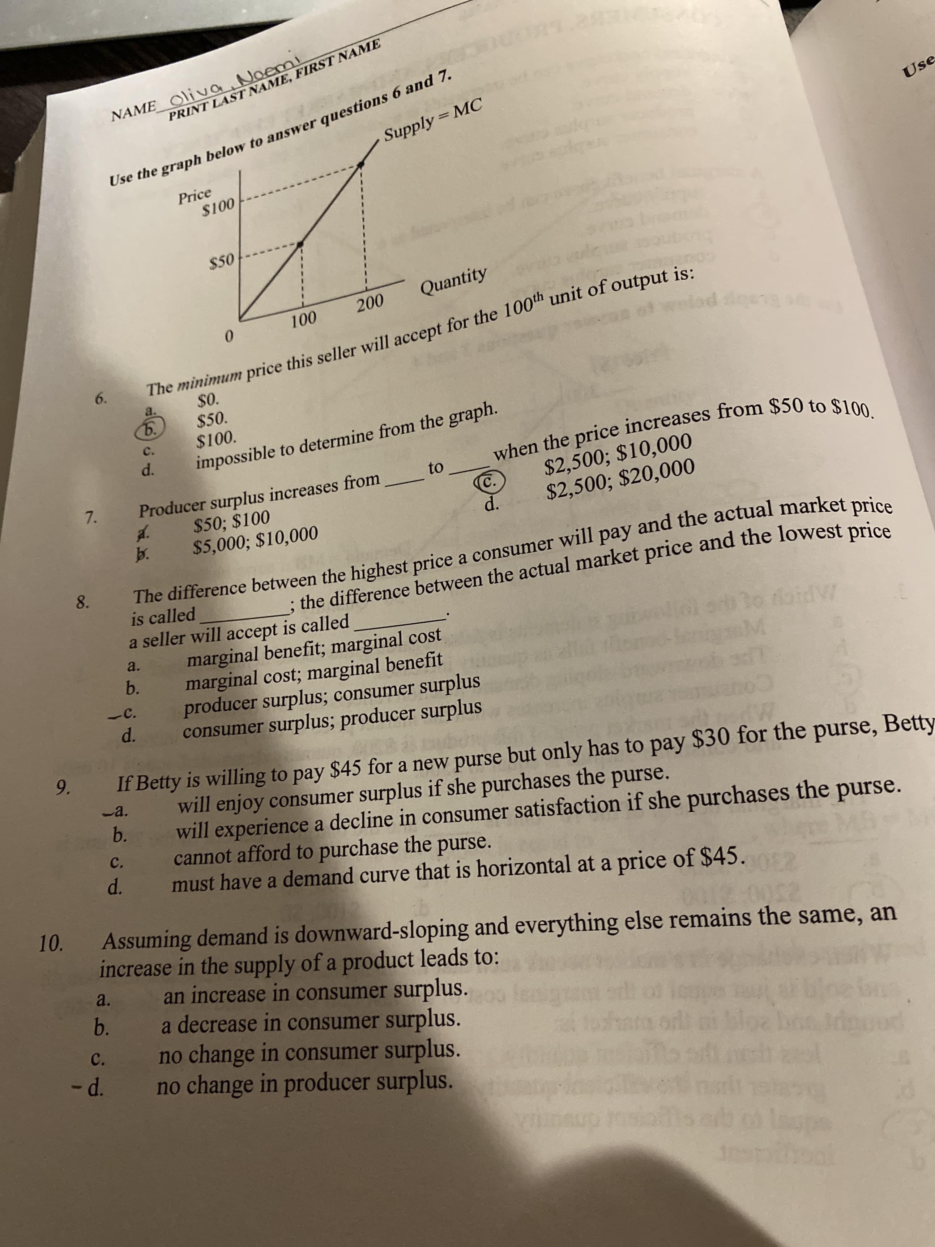 NAME Oliva. Noem!
Use the graph below to answer questions 6 and 7.
Supply = MC
PRINT LAST NAME, FIRST NAME
Use
Price
$100
$50
Quantity
200
100
0.
The minimum price this seller will accept for the 100th unit of output is:
6.
Baby po
$0.
$50.
$100.
a.
ъ.
c.
d.
impossible to determine from the graph.
when the price increases from $50 to $100.
$2,500; $10,000
$2,500; $20,000
to
7.
Producer surplus increases from
C.
d.
$50; $100
d.
b.
$5,000; $10,000
The difference between the highest price a consumer will pay and the actual market price
is called
a seller will accept is called
marginal benefit; marginal cost
marginal cost; marginal benefit
producer surplus; consumer surplus
consumer surplus; producer surplus
8.
; the difference between the actual market price and the lowest price
a.
b.
IAPICE
-C.
d.
9.
If Betty is willing to pay $45 for a new purse but only has to pay $30 for the purse, Betty
will enjoy consumer surplus if she purchases the purse.
will experience a decline in consumer satisfaction if she purchases the
cannot afford to purchase the purse.
must have a demand curve that is horizontal at a price of $45.
-a.
b.
C.
d.
purse.
MB
10.
Assuming demand is downward-sloping and everything else remains the same, an
increase in the supply of a product leads to:
an increase in consumer surplus.
a decrease in consumer surplus.
no change in consumer surplus.
no change in producer surplus.
22
a.
b.
C.
-d.
insup msio
despitool
