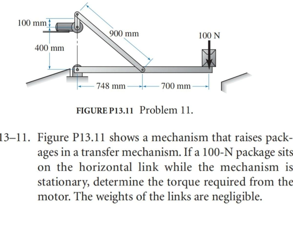 100 mm
900 mm
100 N
400 mm
748 mm
700 mm
FIGURE P13.11 Problem 11.
13–11. Figure P13.11 shows a mechanism that raises pack-
ages in a transfer mechanism. If a 100-N package sits
on the horizontal link while the mechanism is
stationary, determine the torque required from the
motor. The weights of the links are negligible.
