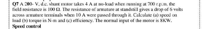 Q7 A 200- V, d.c. shunt motor takes 4 A at no-load when running at 700 r.p.m. the
field resistance is 100 2. The resistance of armature at standstill gives a drop of 6 volts
across armature terminals when 10 A were passed through it. Calculate (a) speed on
load (b) torque in N-m and (c) efficiency. The normal input of the motor is 8KW.
Speed control
