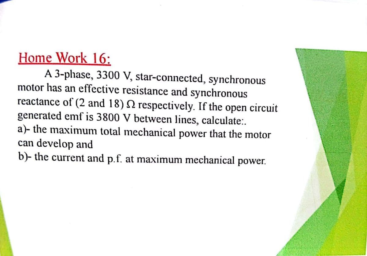 Home Work 16:
A 3-phase, 3300 V, star-connected, synchronous
motor has an effective resistance and synchronous
reactance of (2 and 18) N respectively. If the open circuit
generated emf is 3800 V between lines, calculate:.
a)- the maximum total mechanical power that the motor
can develop and
b)- the current and p.f. at maximum mechanical power.
