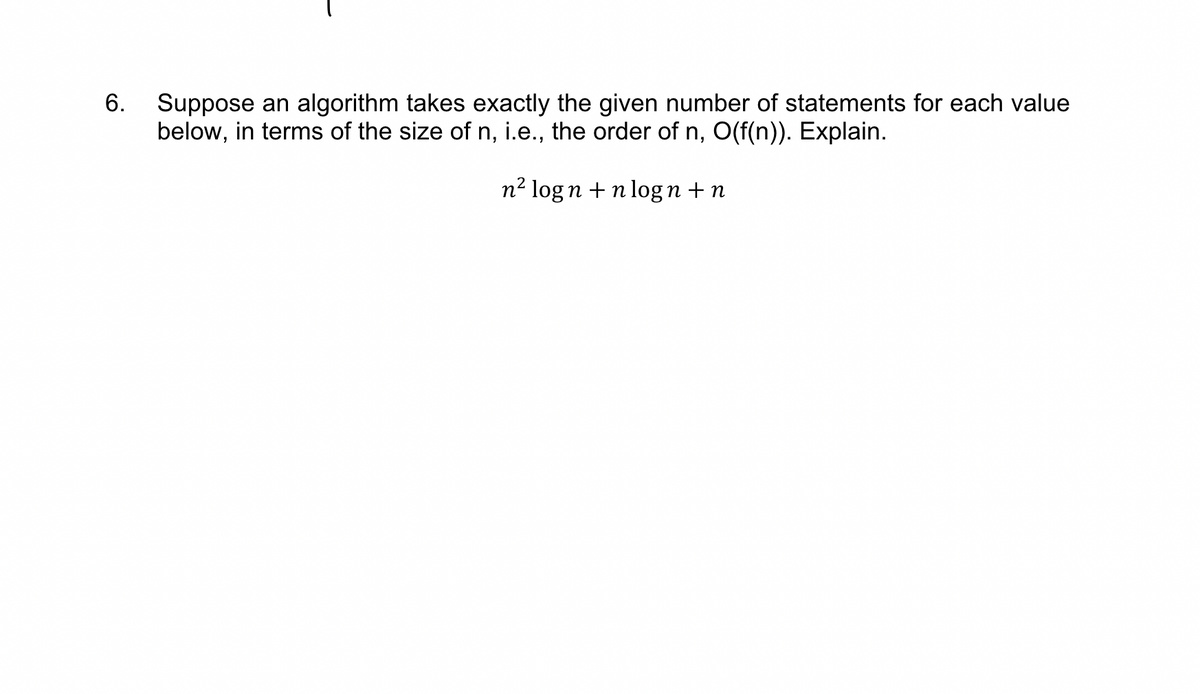 6. Suppose an algorithm takes exactly the given number of statements for each value
below, in terms of the size of n, i.e., the order of n, O(f(n)). Explain.
n² logn +nlogn+n