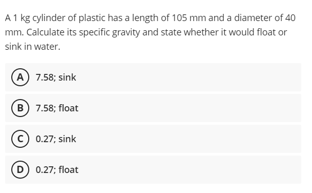 A 1 kg cylinder of plastic has a length of 105 mm and a diameter of 40
mm. Calculate its specific gravity and state whether it would float or
sink in water.
A) 7.58; sink
B) 7.58; float
c) 0.27; sink
D) 0.27; float
