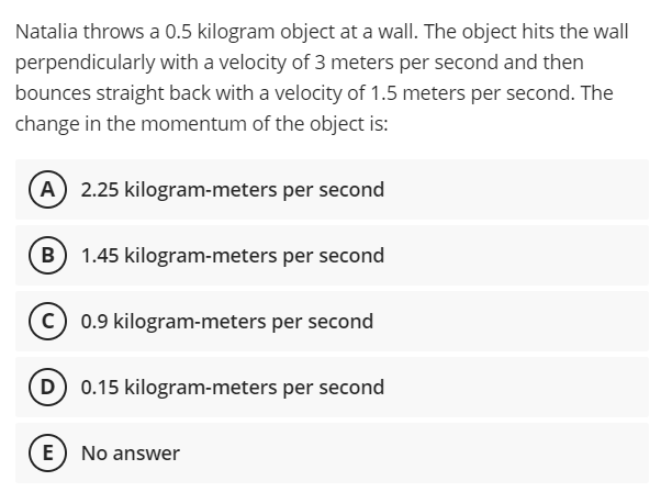 Natalia throws a 0.5 kilogram object at a wall. The object hits the wall
perpendicularly with a velocity of 3 meters per second and then
bounces straight back with a velocity of 1.5 meters per second. The
change in the momentum of the object is:
2.25 kilogram-meters per second
B
1.45 kilogram-meters per second
(c) 0.9 kilogram-meters per second
0.15 kilogram-meters per second
E) No answer
