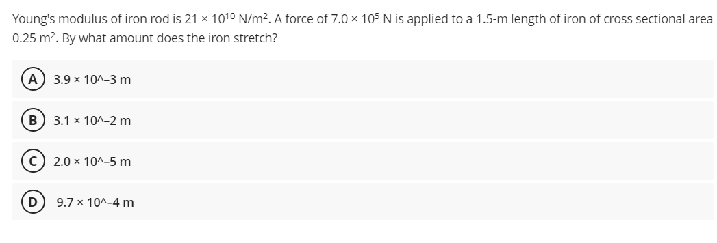 Young's modulus of iron rod is 21 × 1010 N/m². A force of 7.0 × 105 N is applied to a 1.5-m length of iron of cross sectional area
0.25 m2. By what amount does the iron stretch?
A) 3.9 x 10^-3 m
B) 3.1 x 10^-2 m
c) 2.0 x 10^-5 m
9.7 x 10^-4 m
