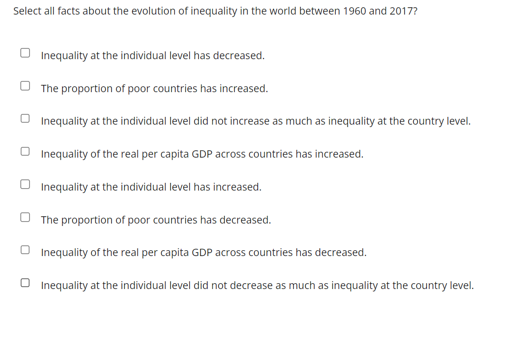 Select all facts about the evolution of inequality in the world between 1960 and 2017?
U
Inequality at the individual level has decreased.
The proportion of poor countries has increased.
Inequality at the individual level did not increase as much as inequality at the country level.
Inequality of the real per capita GDP across countries has increased.
Inequality at the individual level has increased.
The proportion of poor countries has decreased.
Inequality of the real per capita GDP across countries has decreased.
Inequality at the individual level did not decrease as much as inequality at the country level.