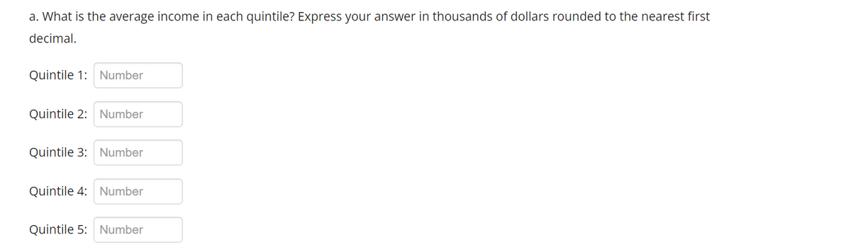 a. What is the average income in each quintile? Express your answer in thousands of dollars rounded to the nearest first
decimal.
Quintile 1: Number
Quintile 2: Number
Quintile 3: Number
Quintile 4: Number
Quintile 5: Number