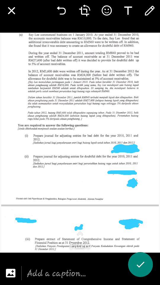 © T O
(@) Say Lee commenced business on 1 January 2010. At year ended 31 December 2010,
the accounts receivables balance was RM10,000. To the date, Say Lee found that an
additional irrecoverable debt amounting to RM560 were to be written off. In addition,
she found that it was necessary to create an allowance for doubtful debt of RM960.
During the year ended 31 December 2011, amount totaling RM840 proved to be bad
and written off. The balance of account receivable as at 31 December 2011 was
RM27,600 (after bad debt written off) it was decided to provide for doubtful debt up
to 5% of account receivables.
In 2012, RM3,600 debt were written off during the year. As at 31 December 2012 the
balance of account receivables was RM24,000 (before bad debt written off). The
allowance for doubtful debt was to be maintained at 5% of account receivables.
[Say Lee memulakan perniagaan pada 1 Jamuari 2010. Pada tahun berakhir 31 Disember 2010, baki
akaun penghuiang adalah RMI0,000. Pada tarikh yang sama, Say Lee mendapati ada hutang laput
tambahan berjumlah RM560 adalah untuk dihapuskan. Di samping itu, dia mendapati bahawa ia
adalah perlu untuk membuat peruntukan bagi hutang ragu sebanyak RM960.
Dalam tahun berakhir 31 Disember 2011, jumlah RM840 terbukti menjadi lapuk dan dihapuskan. Baki
akaun penghutang pada 31 Disember 201 adalah RM27,600 (selepas hutang lapuk yang dihapuskan)
dia telah memutuskan untuk menyediakan peruntukan bagi hutang ragu sehingga 5% daripada akaan
penghutang.
Pada tahun 2012, hutang RM3,600 telah dihapuskira sepanjang tahun. Pada 31 Disember 2012, baki
akaun penghutang adalah RM24,000 (sebelum hutang lapuk yang dihapuskan). Peruntukan kutang
ragu kekal pada 5% daripada akaun penghutang
You are required to answer the following questions:
[Anda dikehendak menjawab soalan-soalan berikut:)
(i) Prepare journal for adjusting entries for bad debt for the year 2010, 2011 and
2012.
(Sediakan jurnal bagi peryelarasan entri bagi hutang lapuk untuk tahun 2010, 2011 dan 2012)
(i) Prepare journal for adjusting entries for doubtful debt for the year 2010, 2011 and
2012.
(Sediakan jurnal bagi penyelarasan entri bagi peruntukkan hutang ragu untuk tahun 2010, 2011
dan 2012.j
Dicetak oleh Uai Peparikran d Pengjanaken, Bakagian Penguraan Ahademit, Jubatan Pendaglu
(ii) Prepare extract of Statement of Comprehensive Income and Statement of
Financial Position as at 31 Deoember 2012.
[Sediakan Penyata Pendapatan i con p re ve 24j a.st Penyata Kedudhukan Kewangan ektrak pada
31 Divember 2012.J
Add a caption.
