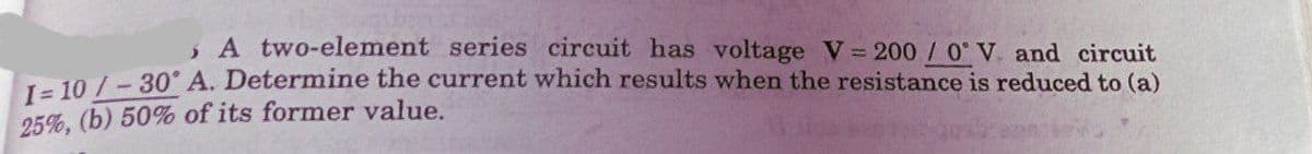 , A two-element series circuit has voltage V= 200 / 0 V. and circuit
1- 10 / - 30° A. Determine the current which results when the resistance is reduced to (a)
25%, (b) 50% of its former value.
