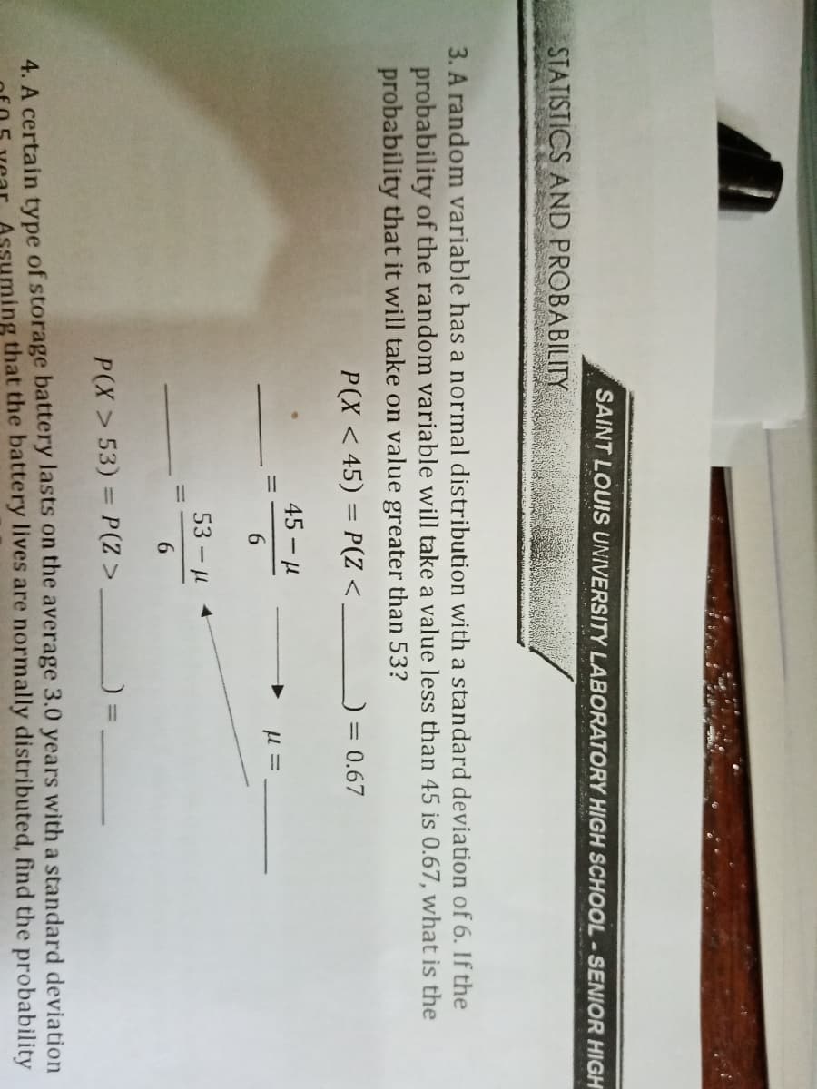 SAINT LOUIS UNIVERSITY LABORATORY HIGH SCHOOL-SENIOR HIGH
STATISTICS AND PROBABILITY
3. A random variable has a normal distribution with a standard deviation of 6. If the
probability of the random variable will take a value less than 45 is 0.67, what is the
probability that it will take on value greater than 53?
P(X < 45) = P(Z <
0.67
%3D
45 - H
6.
53 - H
6.
P(X > 53) = P(Z >
4. A certain type of storage battery lasts on the average 3.0 years with a standard deviation
Ssuming that the battery lives are normally distributed, find the probability
