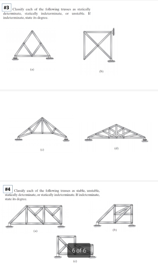 #3 Classify each of the following trusses as statically
determinate, statically indeterminate, or unstable. If
indeterminate, state its degree.
A
(a)
(b)
#4 Classify each of the following trusses as stable, unstable,
statically determinate, or statically indeterminate. If indeterminate,
state its degree.
AXX
6 of 6
(d)
(b)