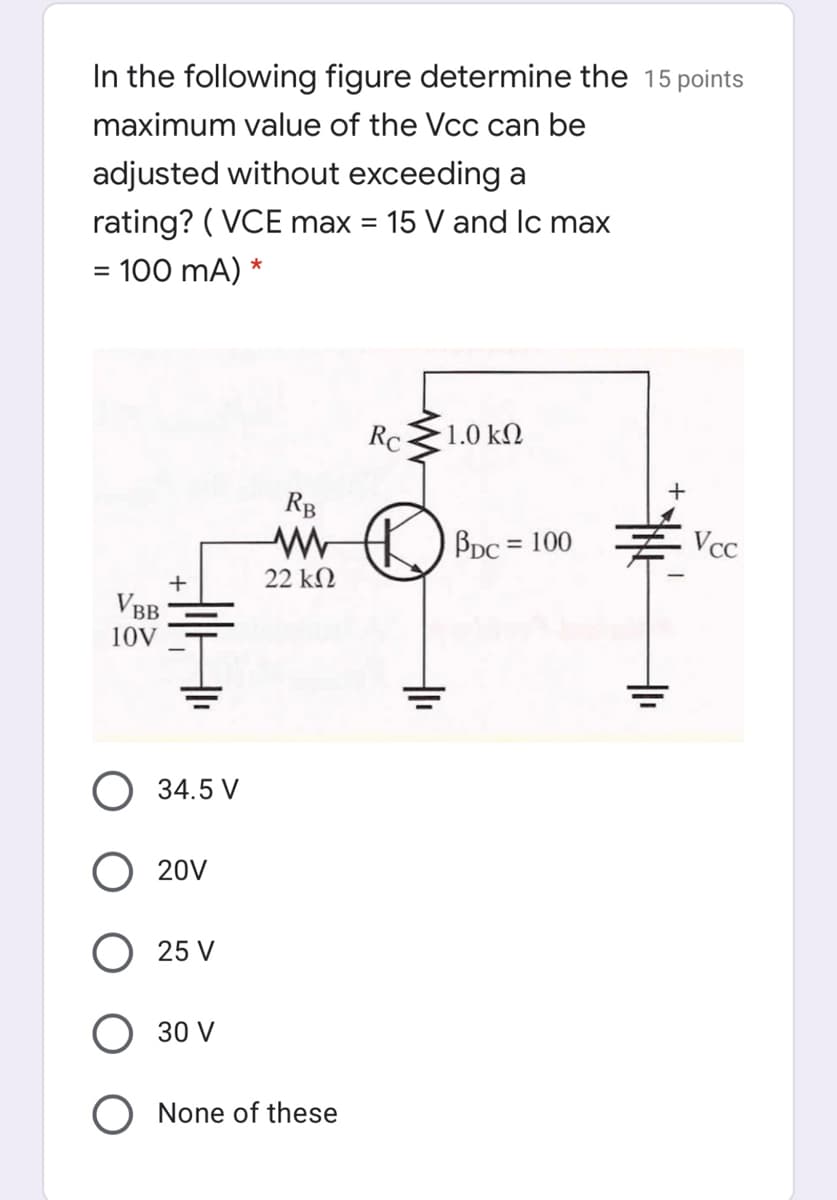 In the following figure determine the 15 points
maximum value of the Vcc can be
adjusted without exceeding a
rating? ( VCE max = 15 V and lc max
%3D
= 100 mA) *
RC
1.0 kN
+
RB
Bpc = 100
Vcc
%3D
22 kN
+
VBB
10V
34.5 V
O 20V
25 V
30 V
None of these
