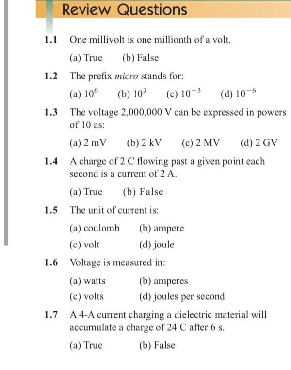 Review Questions
1.1 One millivolt is one millionth of a volt.
(a) True
(b) False
1.2 The prefix micro stands for:
(a) 106
(b) 103
(c) 10-3
(d) 10-6
The voltage 2,000,000 V can be expressed in powers
of 10 as:
(a) 2 mV
(b) 2 kV
(c) 2 MV
(d) 2 GV
A charge of 2 C flowing past a given point each
second is a current of 2 A.
1.4
(a) True
(b) False
1.5 The unit of current is:
(a) coulomb
(b) ampere
(c) volt
(d) joule
1.6 Voltage is measured in:
(a) watts
(b) amperes
(c) volts
(d) joules per second
A 4-A current charging a dielectric material will
accumulate a charge of 24 C after 6 s.
(a) True
(b) False
