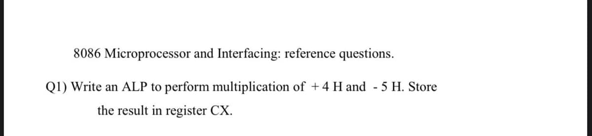 8086 Microprocessor and Interfacing: reference questions.
Q1) Write an ALP to perform multiplication of +4 H and - 5 H. Store
the result in register CX.
