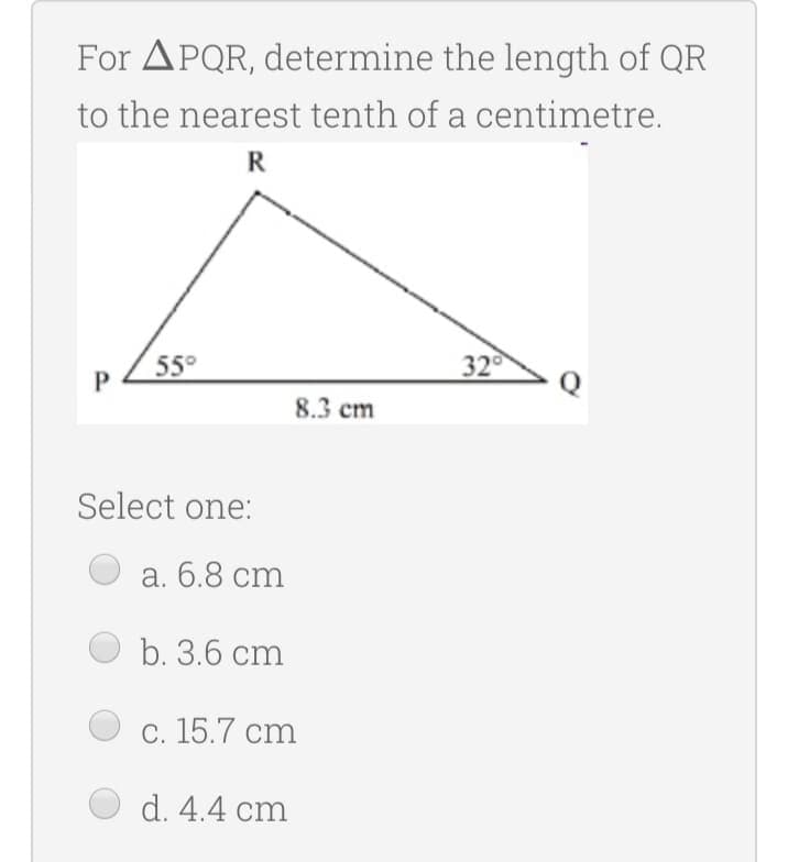 For APQR, determine the length of QR
to the nearest tenth of a centimetre.
R
55°
32
8.3 cm
Select one:
а. 6.8 cm
b. 3.6 cm
c. 15.7 cm
d. 4.4 cm
