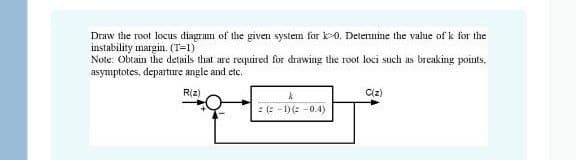 Draw the root locus diagram of the given system for k-0. Detennine the value of k for the
instability margin. (T=1)
Note: Obtain the details that are required for drawing the root loci such as breaking points.
asymptotes, departure angle and etc.
RIz)
Ciz)
: (: - 1)(: -0.4)
