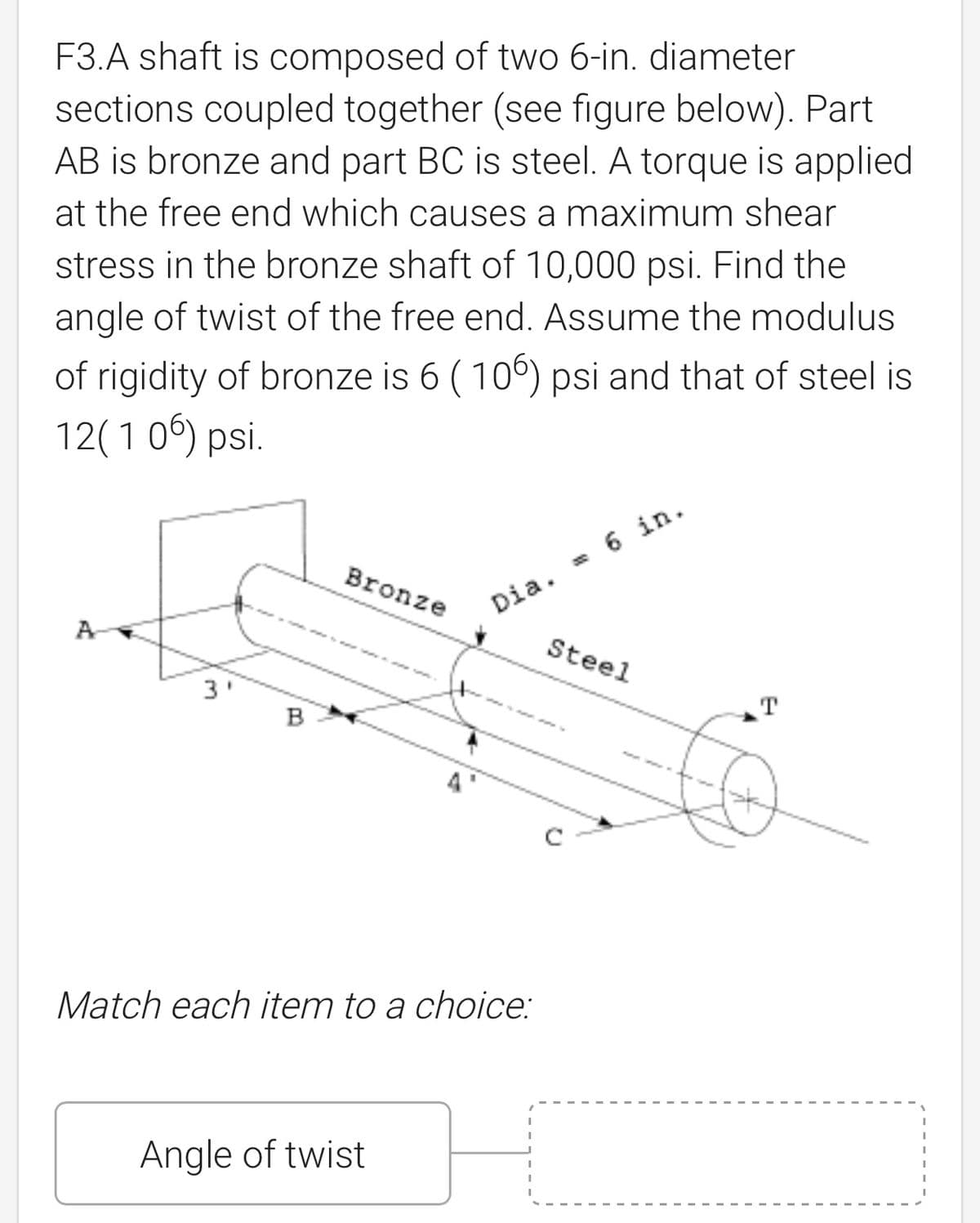 F3.A shaft is composed of two 6-in. diameter
sections coupled together (see figure below). Part
AB is bronze and part BC is steel. A torque is applied
at the free end which causes a maximum shear
stress in the bronze shaft of 10,000 psi. Find the
angle of twist of the free end. Assume the modulus
of rigidity of bronze is 6 (106) psi and that of steel is
12(106) psi.
Bronze
Dia. = 6 in.
A
3'
Steel
B
Match each item to a choice:
Angle of twist
T