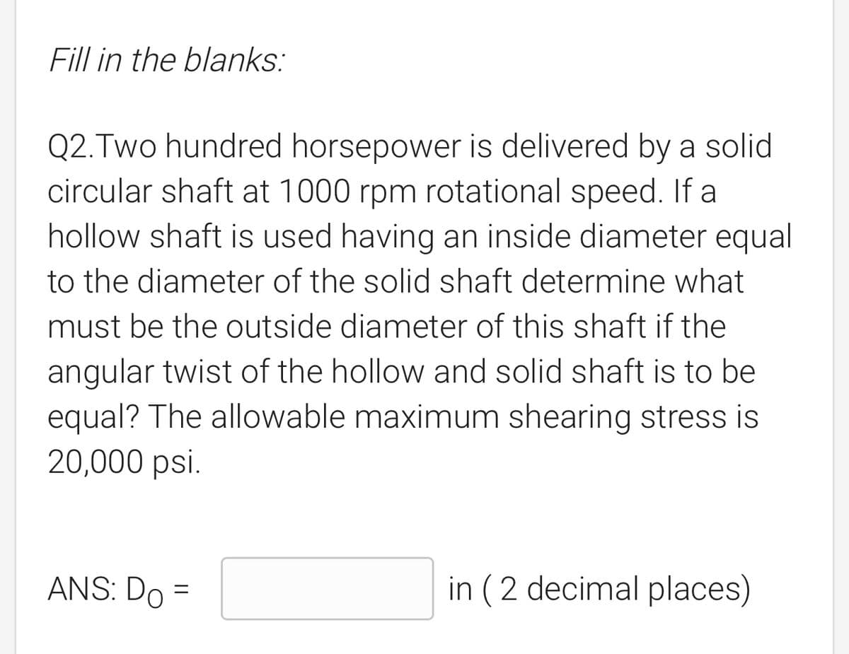 Fill in the blanks:
Q2. Two hundred horsepower is delivered by a solid
circular shaft at 1000 rpm rotational speed. If a
hollow shaft is used having an inside diameter equal
to the diameter of the solid shaft determine what
must be the outside diameter of this shaft if the
angular twist of the hollow and solid shaft is to be
equal? The allowable maximum shearing stress is
20,000 psi.
ANS: Do
in (2 decimal places)
=