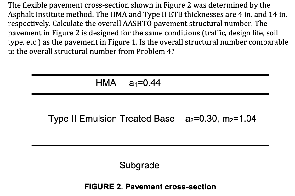 The flexible pavement cross-section shown in Figure 2 was determined by the
Asphalt Institute method. The HMA and Type II ETB thicknesses are 4 in. and 14 in.
respectively. Calculate the overall AASHTO pavement structural number. The
pavement in Figure 2 is designed for the same conditions (traffic, design life, soil
type, etc.) as the pavement in Figure 1. Is the overall structural number comparable
to the overall structural number from Problem 4?
НМА
a1=0.44
Type II Emulsion Treated Base a2=0.30, m2=1.04
Subgrade
FIGURE 2. Pavement cross-section
