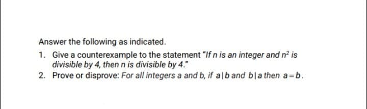 Answer the following as indicated.
1. Give a counterexample to the statement "If n is an integer and n2 is
divisible by 4, thenn is divisible by 4."
2. Prove or disprove: For all integers a and b, if alb and bla then a=b.
