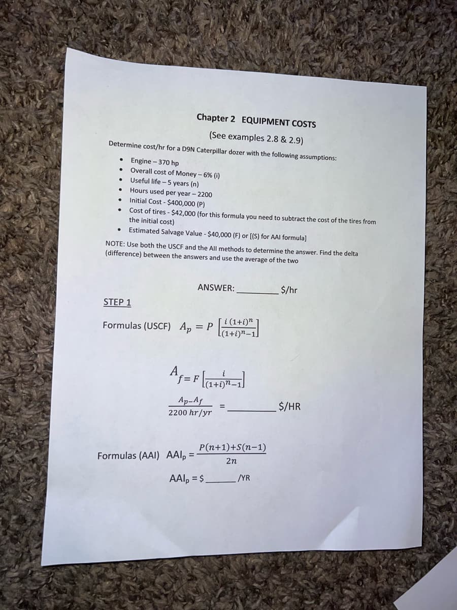 Chapter 2 EQUIPMENT COSTS
(See examples 2.8 & 2.9)
Determine cost/hr for a D9N Caterpillar dozer with the following assumptions:
Engine - 370 hp
Overall cost of Money - 6% (i)
Useful life - 5 years (n)
Hours used per year - 2200
Initial Cost - $400,000 (P)
Cost of tires - $42,000 (for this formula you need to subtract the cost of the tires from
the initial cost)
Estimated Salvage Value - $40,000 (F) or [(S) for AAI formula]
NOTE: Use both the USCF and the All methods to determine the answer. Find the delta
(difference) between the answers and use the average of the two
ANSWER:
$/hr
STEP 1
[i (1+i)n
= P
[(1+i)n–1.
Formulas (USCF) Ap
А
[(1+i)n–1
Ap-Af
2200 hr/yr
$/HR
P(n+1)+S(n-1)
Formulas (AAI) AAl, =
2n
AAl, = $
YR

