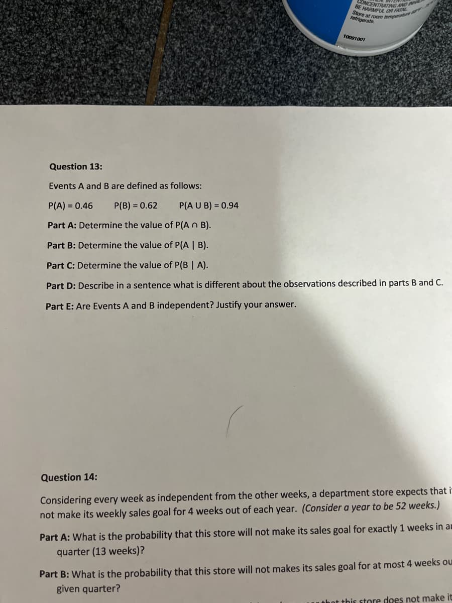 Store at room temperatre 7
CUMARMRING AND
BE
OR FATAL
refrigerate.
10091001
Question 13:
Events A and B are defined as follows:
P(A) = 0.46
P(B) = 0.62
P(A U B) = 0.94
Part A: Determine the value of P(A n B).
Part B: Determine the value of P(A | B).
Part C: Determine the value of P(B | A).
Part D: Describe in a sentence what is different about the observations described in parts B and C.
Part E: Are Events A and B independent? Justify your answer.
Question 14:
Considering every week as independent from the other weeks, a department store expects that ir
not make its weekly sales goal for 4 weeks out of each year. (Consider a year to be 52 weeks.)
Part A: What is the probability that this store will not make its sales goal for exactly 1 weeks in an
quarter (13 weeks)?
Part B: What is the probability that this store will not makes its sales goal for at most 4 weeks ou
given quarter?
uthot this store does not make it
