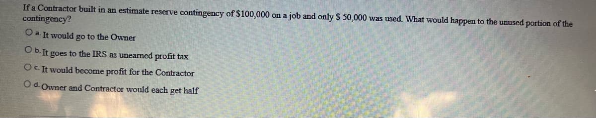 If a Contractor built in an estimate reserve contingency of $100,000 on a job and only $ 50,000 was used. What would happen to the unused portion of the
contingency?
O a. It would go to the Owner
O b. It goes to the IRS as unearned profit tax
OC It would become profit for the Contractor
O d. Owner and Contractor would each get half