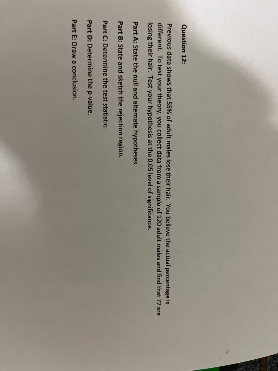 Question 12:
Previous data shows that 55% of adult males lose their hair. You believe the actual percentage is
different. To test your theory, you collect data from a sample of 120 adult males and find that 72 are
losing their hair. Test your hypothesis at the 0.05 level of significance.
Part A: State the null and alternate hypotheses.
Part B: State and sketch the rejection region.
Part C: Determine the test statistic.
Part D: Determine the p-value.
Part E: Draw a conclusion.

