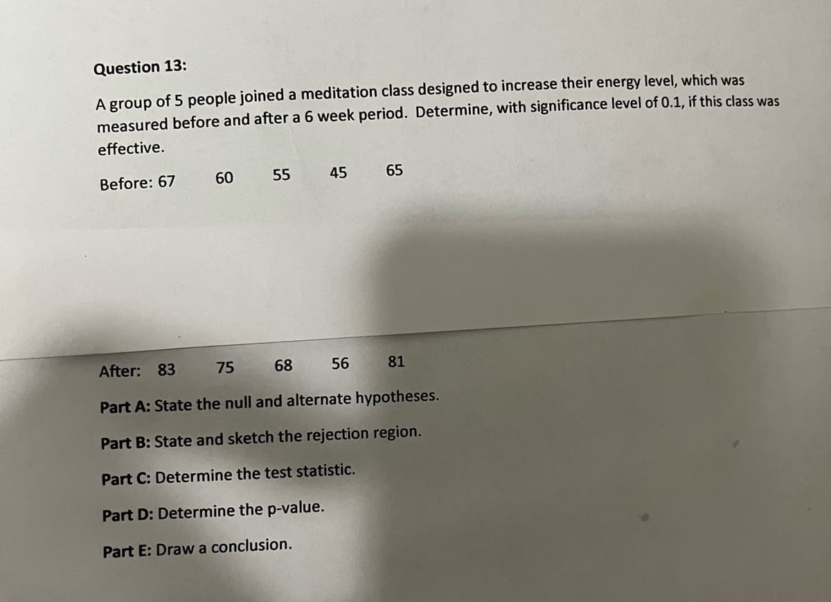 Question 13:
A group of 5 people joined a meditation class designed to increase their energy level, which was
measured before and after a 6 week period. Determine, with significance level of 0.1, if this class was
effective.
Before: 67
60
55
45
65
After: 83
75
68
56
81
Part A: State the null and alternate hypotheses.
Part B: State and sketch the rejection region.
Part C: Determine the test statistic.
Part D: Determine the p-value.
Part E: Draw a conclusion.
