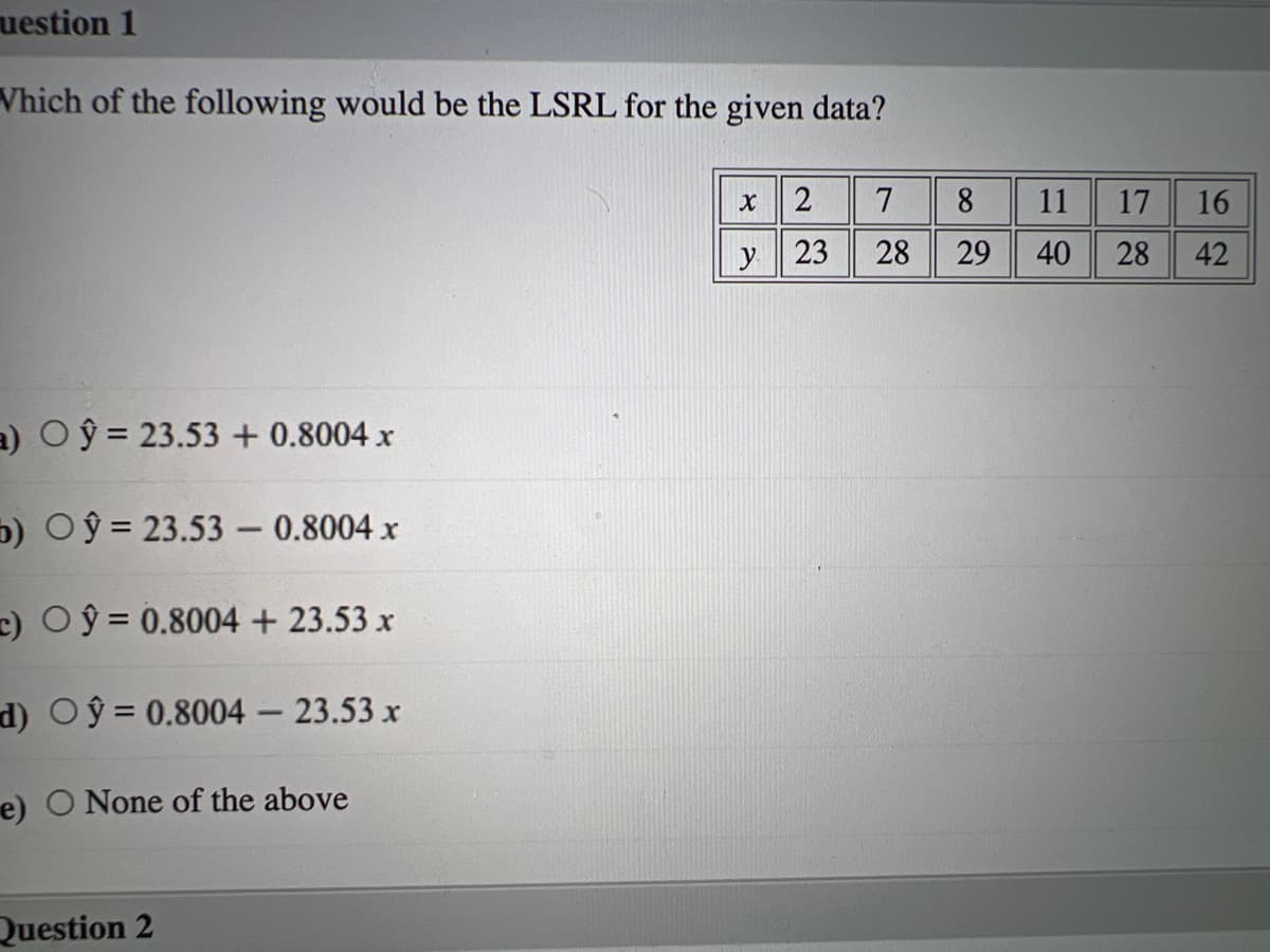 uestion 1
Vhich of the following would be the LSRL for the given data?
x2
7
8
11
17
16
23
28
29
40
28
42
a) O y = 23.53 + 0.8004 x
b) Oŷ = 23.53 - 0.8004 x
c) Oŷ = 0.8004 + 23.53 x
d) Oŷ = 0.8004 – 23.53 x
e) O None of the above
Question 2
