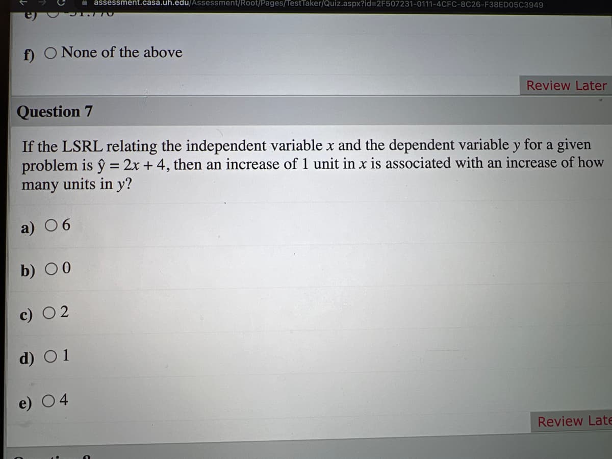 assessment.casa.uh.edu/Assessment/Root/Pages/TestTaker/Quiz.aspx?id=2F507231-0111-4CFC-8C26-F38ED05C3949
f) O None of the above
Review Later
Question 7
If the LSRL relating the independent variable x and the dependent variable y for a given
problem is ŷ = 2x + 4, then an increase of 1 unit in x is associated with an increase of how
many units in y?
a) 06
b) 00
d) O1
e) 04
Review Late
