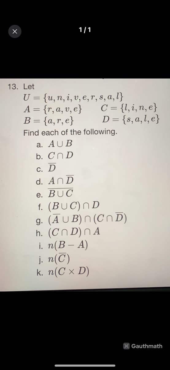 1/1
13. Let
U = {u,n, i, v, e, r, s, a, l}
A = {r, a, v, e}
B = {a,r, e}
C = {l,i,n, e}
D= {s,a,l, e}
Find each of the following.
a. AUB
b. Cn D
С. D
d. AnD
e. BUC
f. (BUC)ND
g. (Ā U B) N (Cn D)
h. (Cn D) N A
i. n(B – A)
j. n(C)
k. n(C × D)
X Gauthmath
