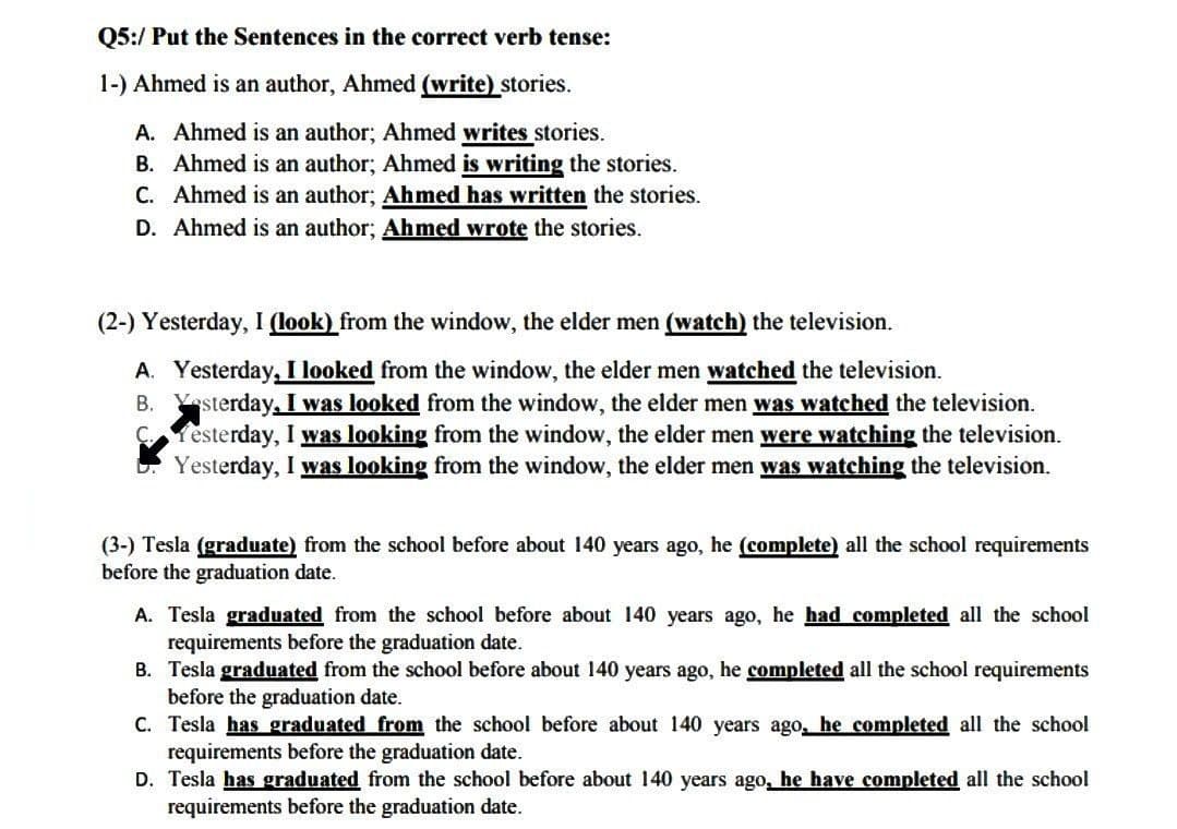 Q5:/ Put the Sentences in the correct verb tense:
1-) Ahmed is an author, Ahmed (write) stories.
A. Ahmed is an author; Ahmed writes stories.
B. Ahmed is an author; Ahmed is writing the stories.
C. Ahmed is an author; Ahmed has written the stories.
D. Ahmed is an author; Ahmed wrote the stories.
(2-) Yesterday, I (look) from the window, the elder men (watch) the television.
A. Yesterday, I looked from the window, the elder men watched the television.
B. Yesterday, I was looked from the window, the elder men was watched the television.
Yesterday, I was looking from the window, the elder men were watching the television.
Yesterday, I was looking from the window, the elder men was watching the television.
(3-) Tesla (graduate) from the school before about 140 years ago, he (complete) all the school requirements
before the graduation date.
A. Tesla graduated from the school before about 140 years ago, he had completed all the school
requirements before the graduation date.
B. Tesla graduated from the school before about 140 years ago, he completed all the school requirements
before the graduation date.
C. Tesla has graduated from the school before about 140 years ago, he completed all the school
requirements before the graduation date.
D. Tesla has graduated from the school before about 140 years ago, he have completed all the school
requirements before the graduation date.