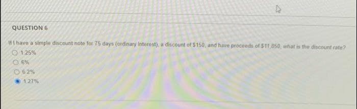 4
QUESTION 6
If I have a simple discount note for 75 days (ordinary interest), a discount of $150, and have proceeds of $11,850, what is the discount rate?
1.25%
Ⓒ6%
Ⓒ6.2%
1.27%