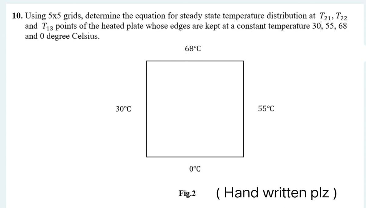 10. Using 5x5 grids, determine the equation for steady state temperature distribution at T21, T22
and T₁3 points of the heated plate whose edges are kept at a constant temperature 30, 55, 68
and 0 degree Celsius.
68°C
30°C
55°C
0°C
(Hand written plz )
Fig.2