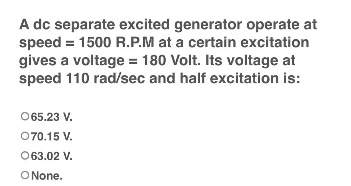 A dc separate excited generator operate at
speed = 1500 R.P.M at a certain excitation
gives a voltage = 180 Volt. Its voltage at
speed 110 rad/sec and half excitation is:
065.23 V.
070.15 V.
063.02 V.
O None.