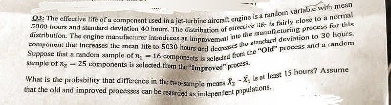 Q3: The effective life of a component used in a jet-turbine aircraft engine is a random variable with mean
5000 hours and standard deviation 40 hours. The distribution of effective life is fairly close to a normal
component that increases the mean life to 5030 hours and decreases the standard deviation to 30 hours.
distribution. The engine manufacturer introduces an improvement into the manufacturing process for this
Suppose that a random sample of n₁ = 16 components is selected from the "Old" process and a random
sample of n₂ = 25 components is selected from the "Improved" process.
What is the probability that difference in the two-sample means
that the old and improved processes can be regarded as independent populations.
5
X₂X₁ is at least 15 hours? Assume