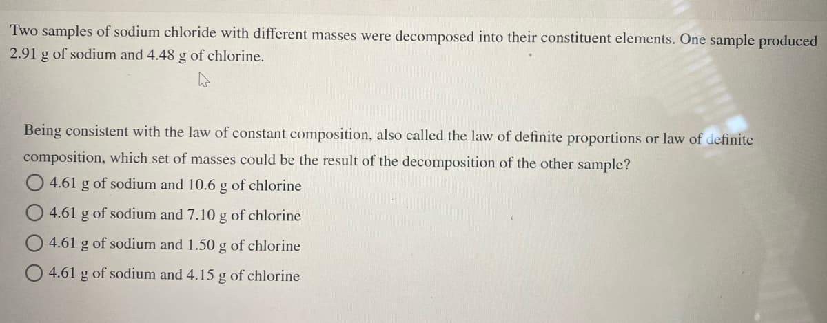 Two samples of sodium chloride with different masses were decomposed into their constituent elements. One sample produced
2.91 g of sodium and 4.48 g of chlorine.
Being consistent with the law of constant composition, also called the law of definite proportions or law of definite
composition, which set of masses could be the result of the decomposition of the other sample?
4.61 g of sodium and 10.6 g of chlorine
4.61 g of sodium and 7.10 g of chlorine
4.61 g of sodium and 1.50 g of chlorine
4.61 g of sodium and 4.15 g of chlorine
