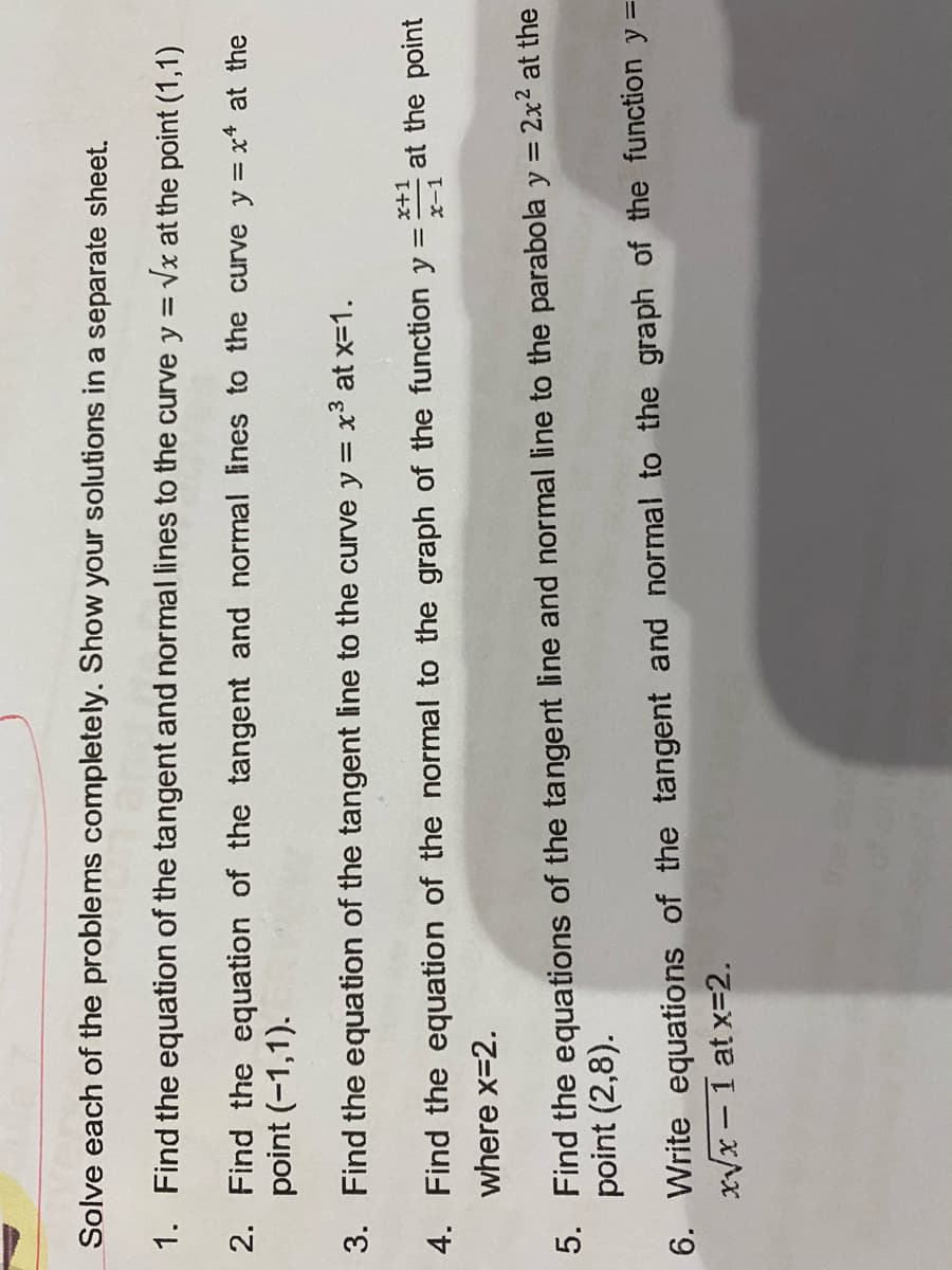 Solve each of the problems completely. Show your solutions in a separate sheet.
1. Find the equation of the tangent and normal lines to the curve y = Vx at the point (1,1)
2. Find the equation of the tangent and normal lines to the curve y = x* at the
point (-1,1).
3. Find the equation of the tangent line to the curve y = x3 at x-1.
4. Find the equation of the normal to the graph of the function y =
at the point
where x=2.
5. Find the equations of the tangent line and normal line to the parabola y = 2x2 at the
point (2,8).
6. Write equations of the tangent and normal to the graph of the function y =
xVx – 1 at x=2.
