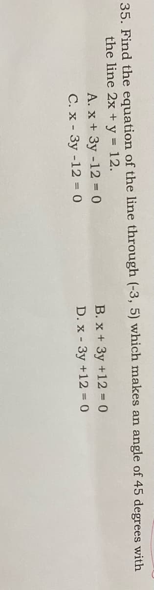 35. Find the equation of the line through (-3, 5) which makes an angle of 45 degrees with
the line 2x + y = 12.
A. x + 3y -12 = 0
C. x - 3y -12 = 0
B. x + 3y +12 D 0
D. x - 3y +12 = 0
