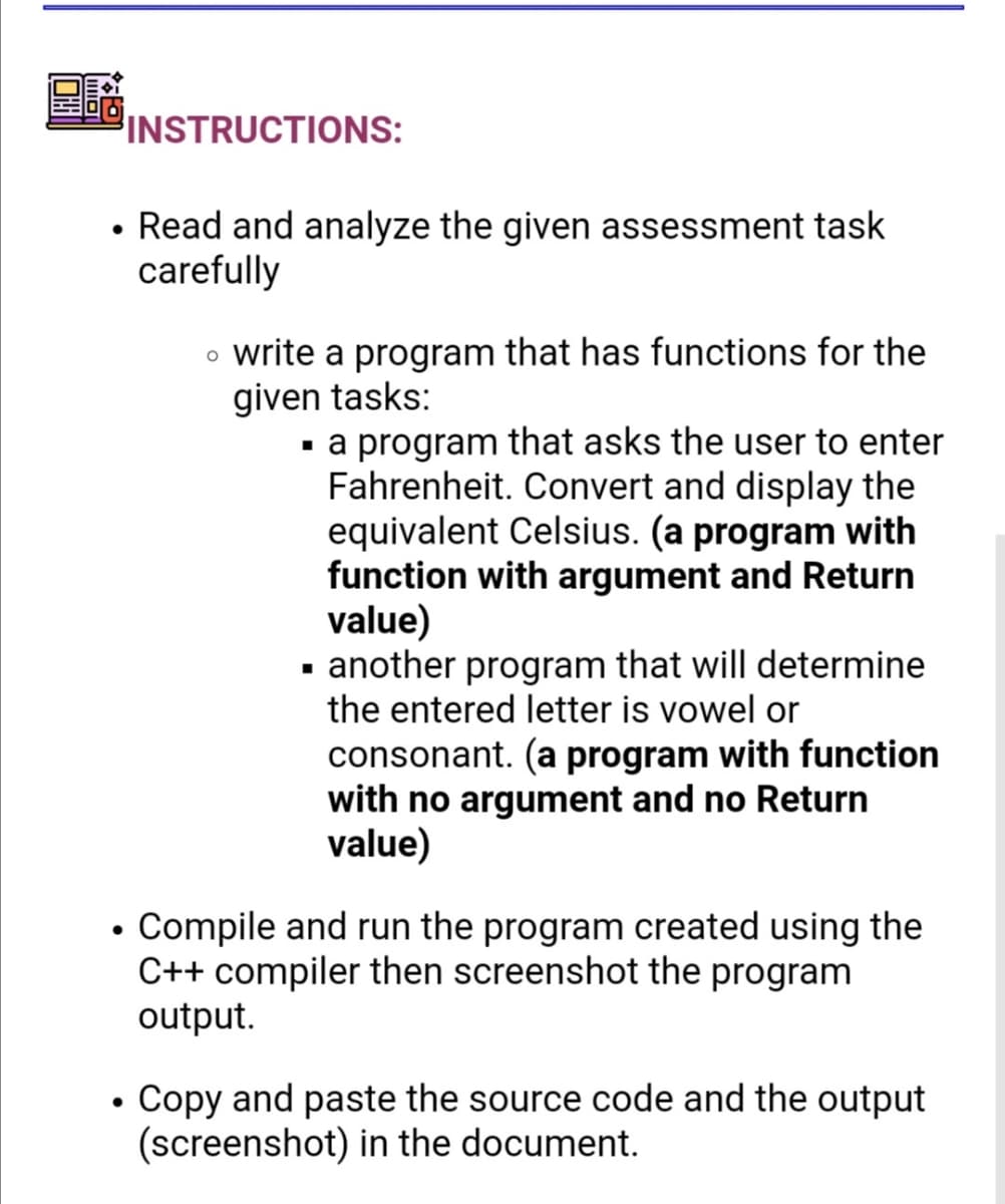 INSTRUCTIONS:
• Read and analyze the given assessment task
carefully
o write a program that has functions for the
given tasks:
a program that asks the user to enter
Fahrenheit. Convert and display the
equivalent Celsius. (a program with
function with argument and Return
value)
· another program that will determine
the entered letter is vowel or
consonant. (a program with function
with no argument and no Return
value)
• Compile and run the program created using the
C++ compiler then screenshot the program
output.
• Copy and paste the source code and the output
(screenshot) in the document.
