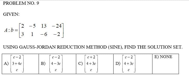 PROBLEM NO. 9
GIVEN:
2 5 13 -24
-
A: b
3
1
- 6 - 2
USING GAUSS-JORDAN REDUCTION METHOD (SINE), FIND THE SOLUTION SET.
c-2
c-2
c+27
c-2
E) NONE
A) 3+4c
B) 4-3c
C) 4+3c
D) 4+3c
C
C
C
C
=