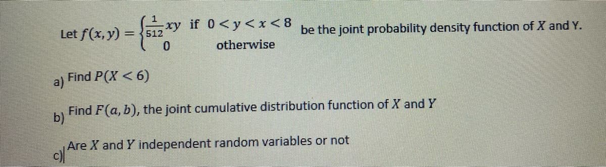 Let f(x, y) = {siz xy
512
0
a)
xy if 0 <y<x<8
otherwise
Find P(X < 6)
be the joint probability density function of X and Y.
Find F(a, b), the joint cumulative distribution function of X and Y
b)
Are X and Y independent random variables or not
c)