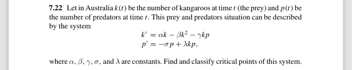 7.22 Let in Australia k(t) be the number of kangaroos at timet (the prey) and p(t) be
the number of predators at time t. This prey and predators situation can be described
by the system
k' = ak - Bk² - ykp
p' =-op+Xkp,
where a, 3, y, o, and λ are constants. Find and classify critical points of this system.