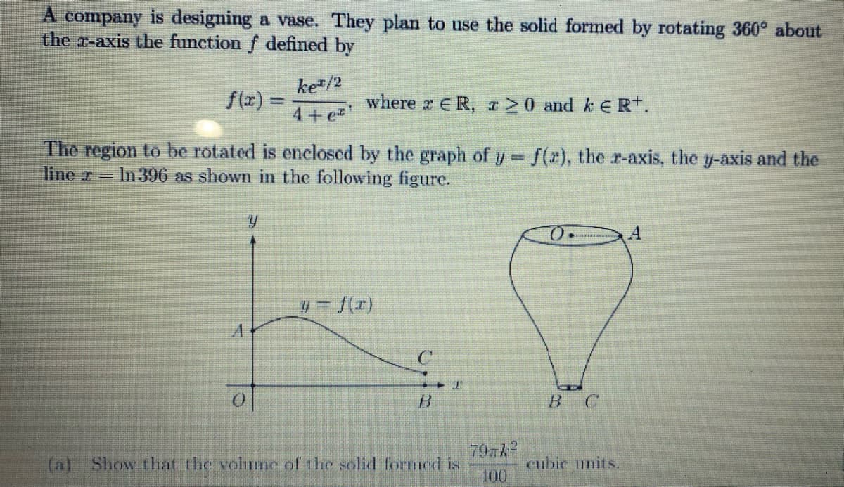 A company is designing a vase. They plan to use the solid formed by rotating 360° about
the z-axis the function f defined by
f(x) =
ke/2
4+e
Y
*
where r ER, 20 and k ER+.
The region to be rotated is enclosed by the graph of y = f(x), the x-axis, the y-axis and the
liner In 396 as shown in the following figure.
C
B
2
(a) Show that the volume of the solid formed is
797/²
100
O
в с
cubic units.